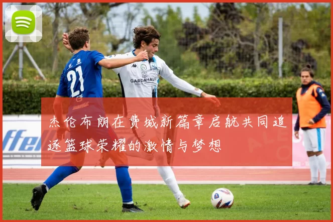 杰伦布朗在费城新篇章启航共同追逐篮球荣耀的激情与梦想