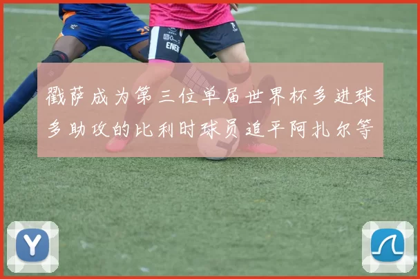 戳萨成为第三位单届世界杯多进球多助攻的比利时球员追平阿扎尔等传奇