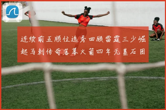 连续前五顺位选秀回顾雷霆三少崛起马刺传奇落幕火箭四年无基石困境