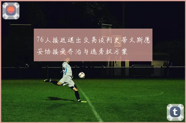 76人接近退出交易谈判史蒂文斯愿妥协接受乔治与选秀权方案