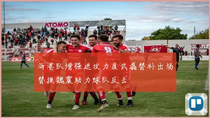 海港队增强进攻力度武磊替补出场替换魏震助力球队反击