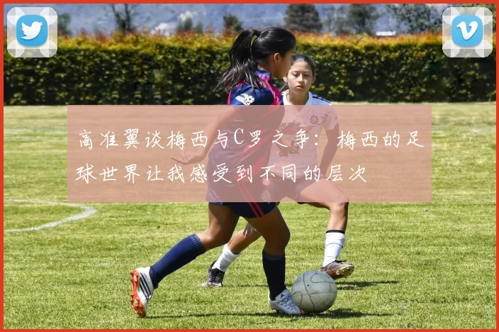 高准翼谈梅西与C罗之争：梅西的足球世界让我感受到不同的层次