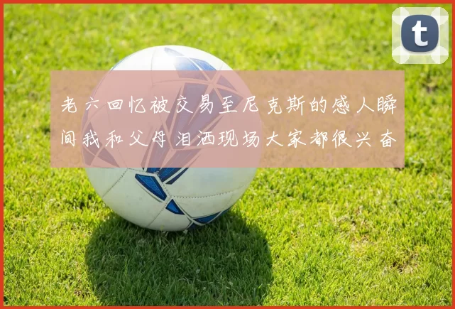 老六回忆被交易至尼克斯的感人瞬间我和父母泪洒现场大家都很兴奋