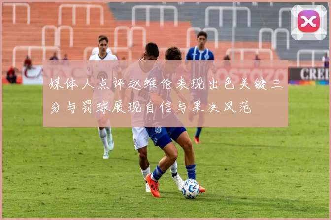媒体人点评赵维伦表现出色关键三分与罚球展现自信与果决风范