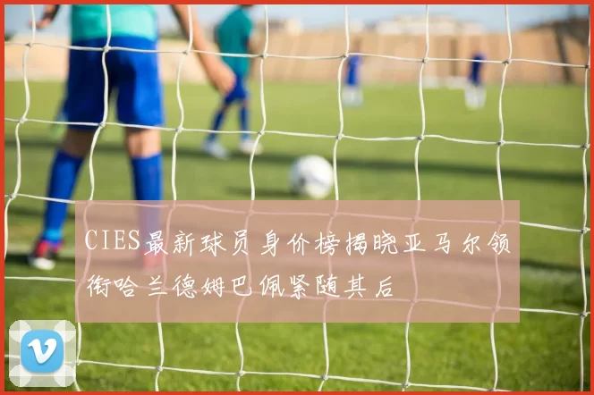 CIES最新球员身价榜揭晓亚马尔领衔哈兰德姆巴佩紧随其后