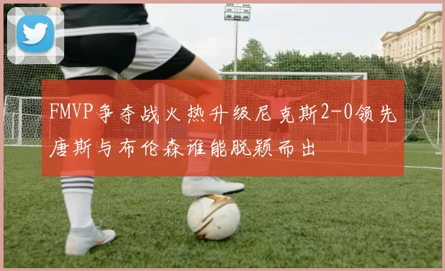 FMVP争夺战火热升级尼克斯2-0领先唐斯与布伦森谁能脱颖而出
