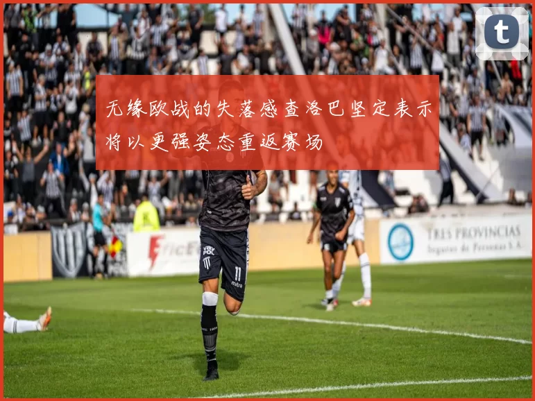 无缘欧战的失落感查洛巴坚定表示将以更强姿态重返赛场