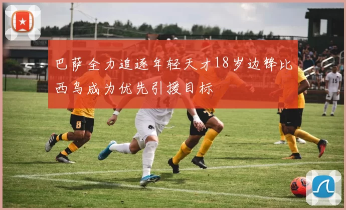 巴萨全力追逐年轻天才18岁边锋比西乌成为优先引援目标