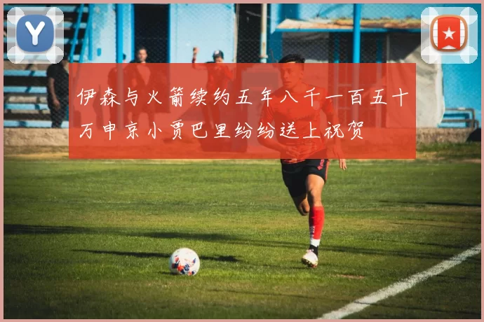 伊森与火箭续约五年八千一百五十万申京小贾巴里纷纷送上祝贺