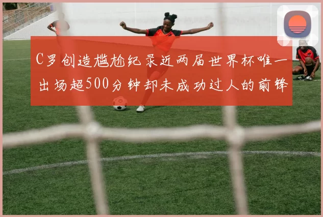 C罗创造尴尬纪录近两届世界杯唯一出场超500分钟却未成功过人的前锋