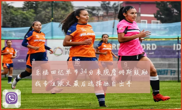 乐福回忆单节34分表现詹姆斯鼓励我专注欧文最后选择独自出手