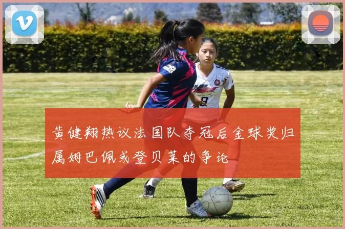 黄健翔热议法国队夺冠后金球奖归属姆巴佩或登贝莱的争论