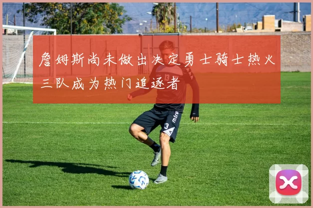 詹姆斯尚未做出决定勇士骑士热火三队成为热门追逐者