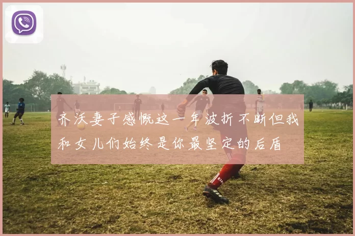 齐沃妻子感慨这一年波折不断但我和女儿们始终是你最坚定的后盾