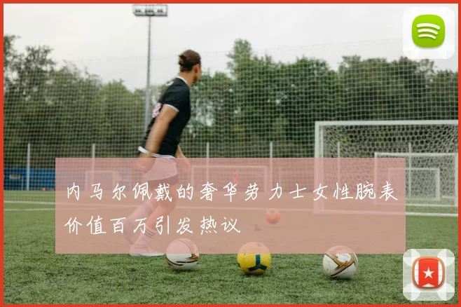 内马尔佩戴的奢华劳力士女性腕表价值百万引发热议