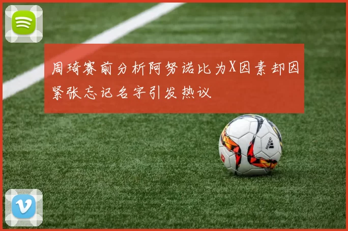 周琦赛前分析阿努诺比为X因素却因紧张忘记名字引发热议