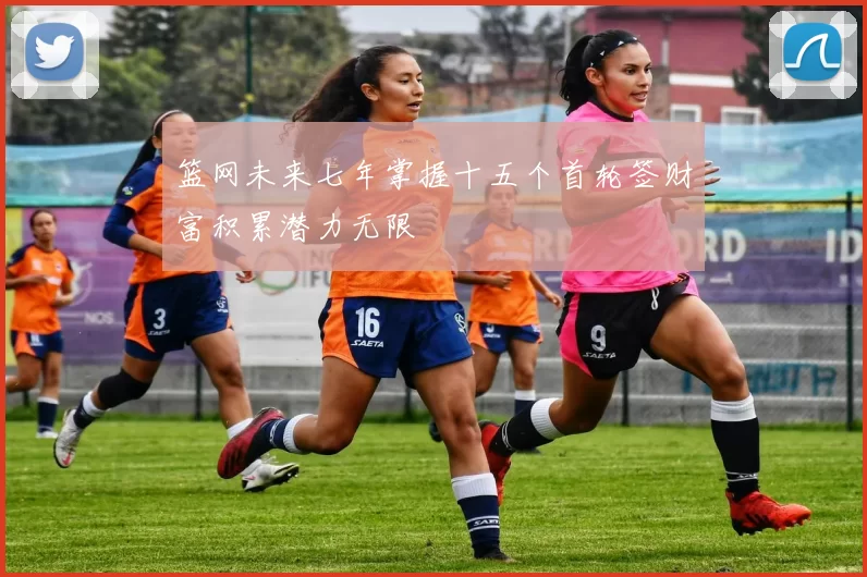 篮网未来七年掌握十五个首轮签财富积累潜力无限