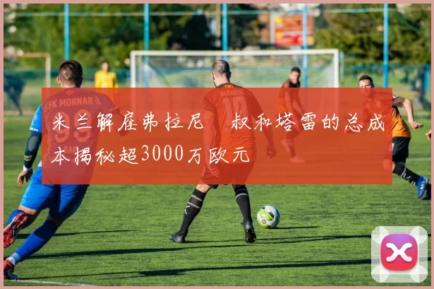 米兰解雇弗拉尼囧叔和塔雷的总成本揭秘超3000万欧元