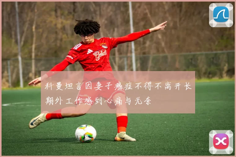科曼坦言因妻子癌症不得不离开长期外工作感到心痛与无奈